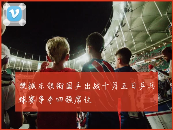 樊振东领衔国乒出战十月五日乒乓球赛争夺四强席位