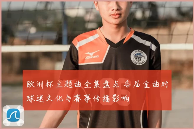 欧洲杯主题曲全集盘点 各届金曲对球迷文化与赛事传播影响