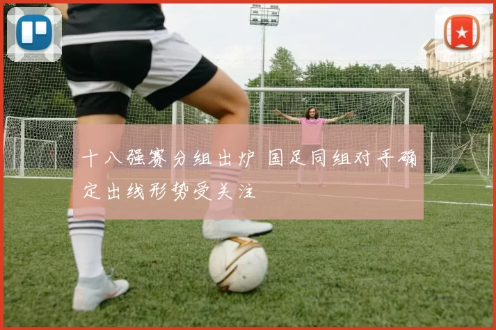 十八强赛分组出炉 国足同组对手确定出线形势受关注