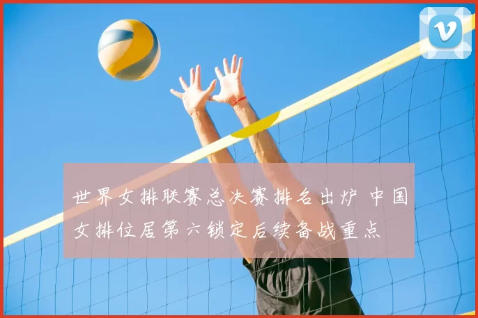 世界女排联赛总决赛排名出炉 中国女排位居第六锁定后续备战重点