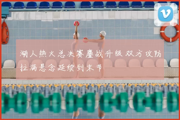 湖人热火总决赛鏖战升级 双方攻防拉满悬念延续到末节