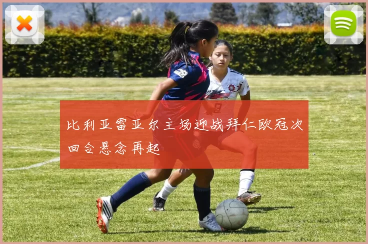 比利亚雷亚尔主场迎战拜仁欧冠次回合悬念再起