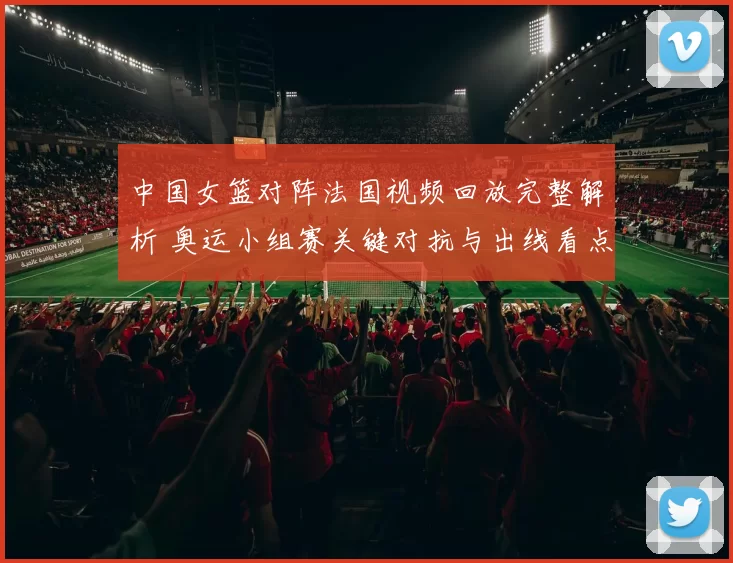 中国女篮对阵法国视频回放完整解析 奥运小组赛关键对抗与出线看点