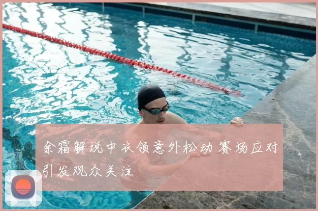 余霜解说中衣领意外松动 赛场应对引发观众关注