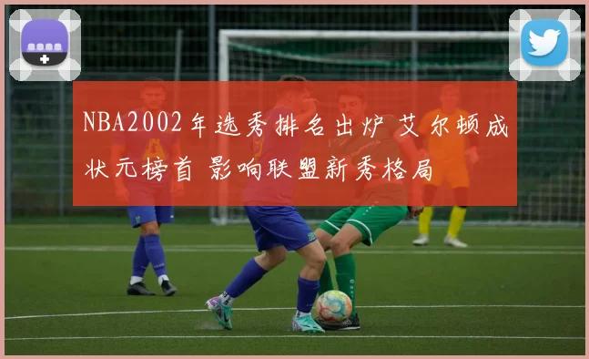 NBA2002年选秀排名出炉 艾尔顿成状元榜首 影响联盟新秀格局