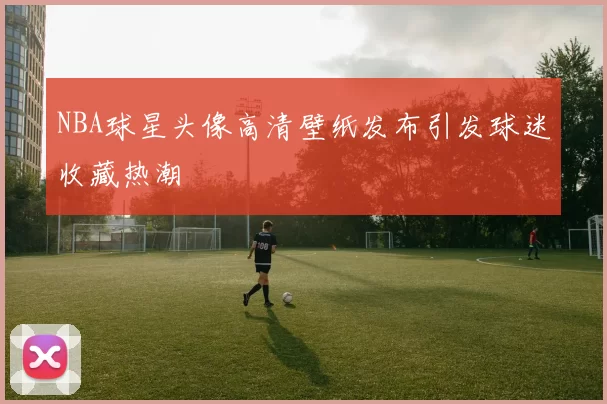 NBA球星头像高清壁纸发布引发球迷收藏热潮