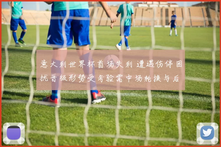 意大利世界杯首场失利 遭遇伤停困扰晋级形势受考验需中场轮换与后防调整