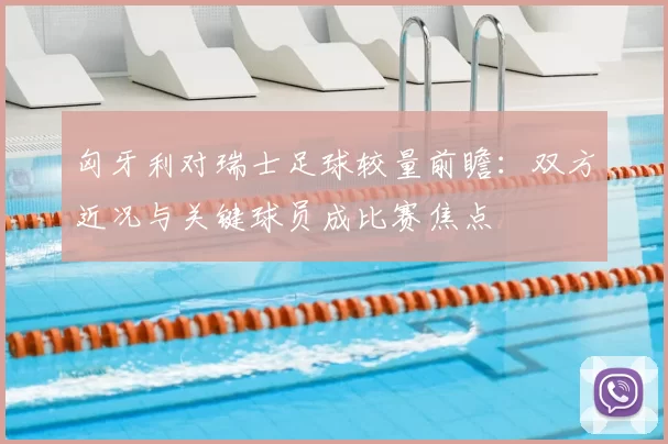 匈牙利对瑞士足球较量前瞻:双方近况与关键球员成比赛焦点