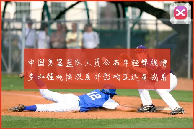 中国男篮蓝队人员公布年轻锋线增多加强轮换深度并影响亚运备战看点