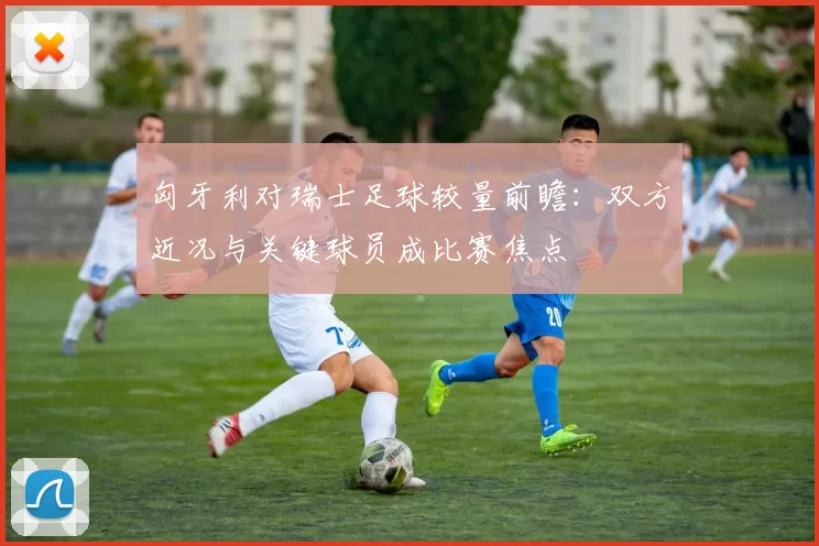 匈牙利对瑞士足球较量前瞻：双方近况与关键球员成比赛焦点