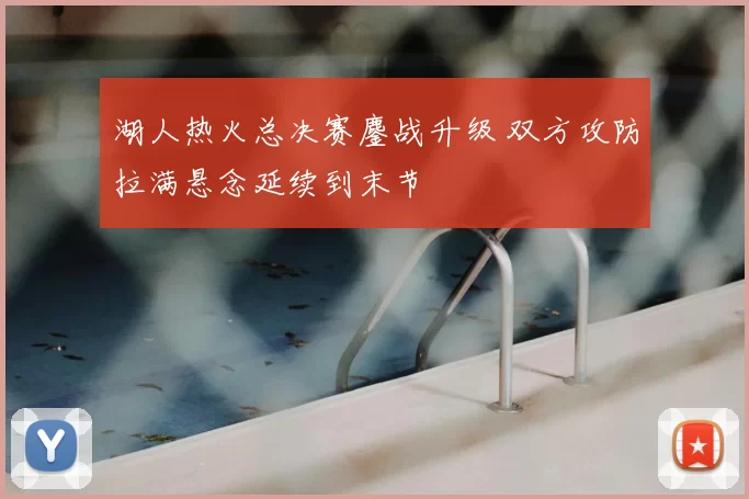 湖人热火总决赛鏖战升级 双方攻防拉满悬念延续到末节