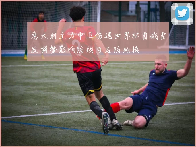 意大利主力中卫伤退世界杯首战首发调整影响防线与后防轮换