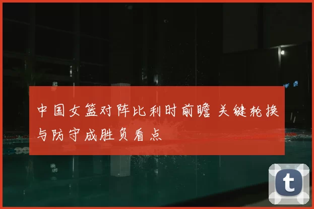 中国女篮对阵比利时前瞻 关键轮换与防守成胜负看点