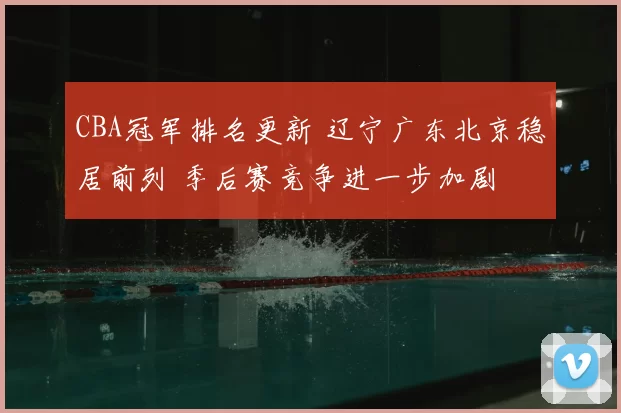 CBA冠军排名更新 辽宁广东北京稳居前列 季后赛竞争进一步加剧