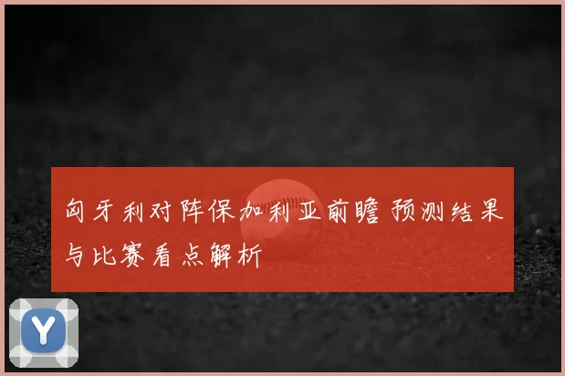 匈牙利对阵保加利亚前瞻 预测结果与比赛看点解析