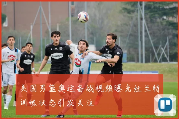 美国男篮奥运备战视频曝光杜兰特训练状态引发关注