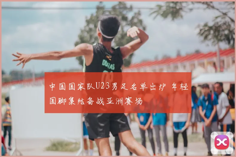 中国国家队U23男足名单出炉 年轻国脚集结备战亚洲赛场