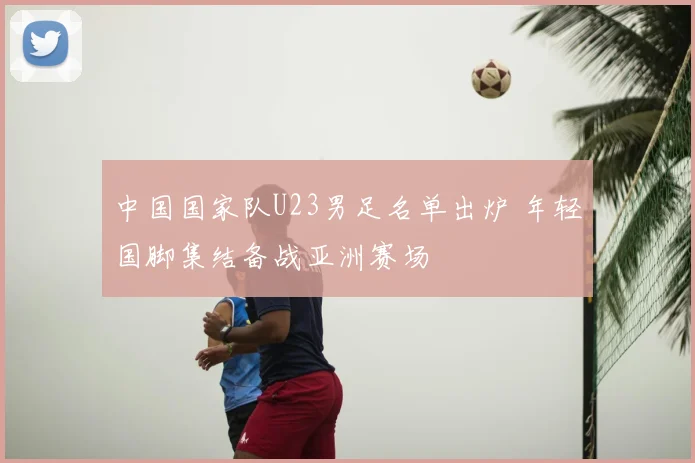 中国国家队U23男足名单出炉 年轻国脚集结备战亚洲赛场