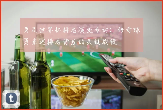 男足世界杯排名演变专访:传奇球员亲述排名背后的关键战役