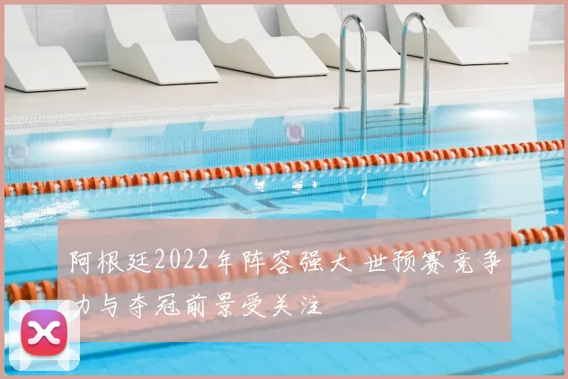 阿根廷2022年阵容强大 世预赛竞争力与夺冠前景受关注