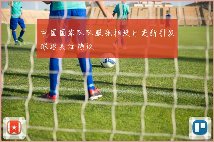 中国国家队队服亮相设计更新引发球迷关注热议