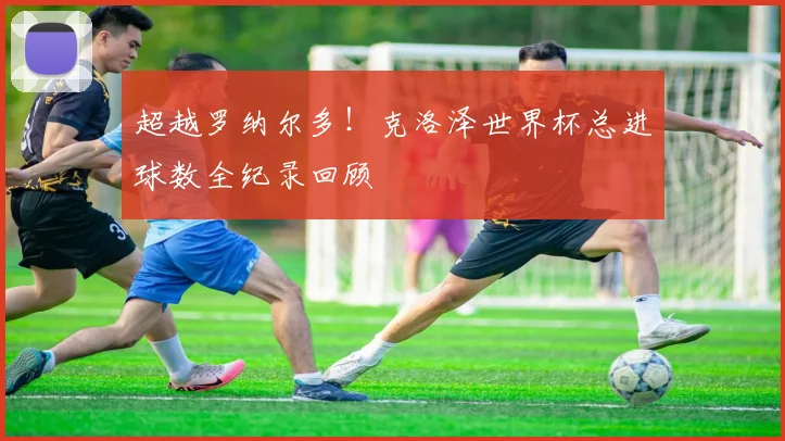 超越罗纳尔多!克洛泽世界杯总进球数全纪录回顾