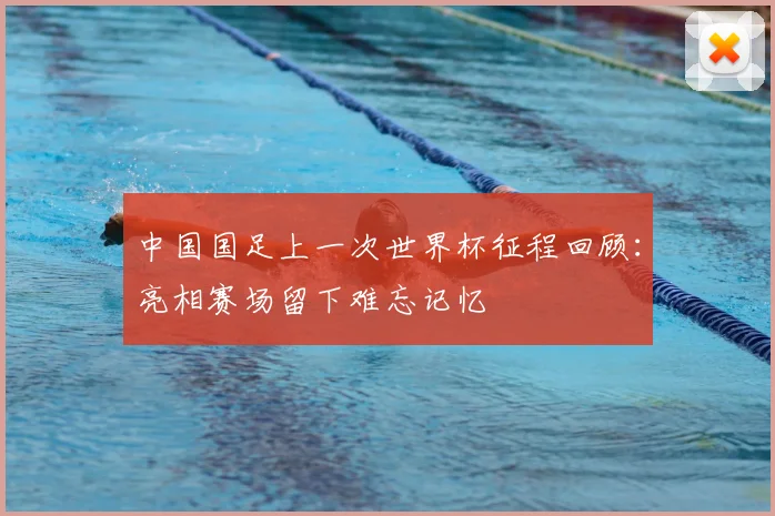 中国国足上一次世界杯征程回顾:亮相赛场留下难忘记忆
