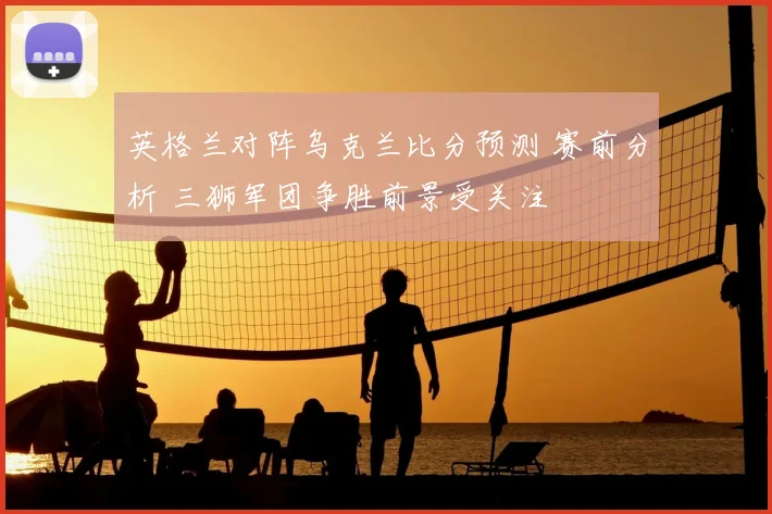 英格兰对阵乌克兰比分预测 赛前分析 三狮军团争胜前景受关注