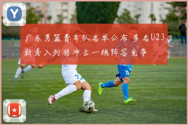广东男篮青年队名单公布 多名U23新秀入列将冲击一线阵容竞争