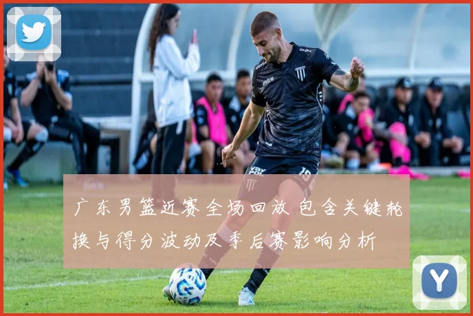 广东男篮近赛全场回放 包含关键轮换与得分波动及季后赛影响分析