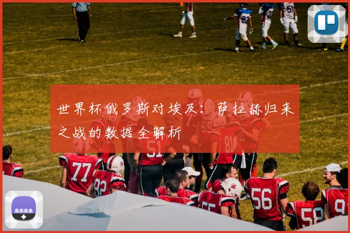世界杯俄罗斯对埃及:萨拉赫归来之战的数据全解析