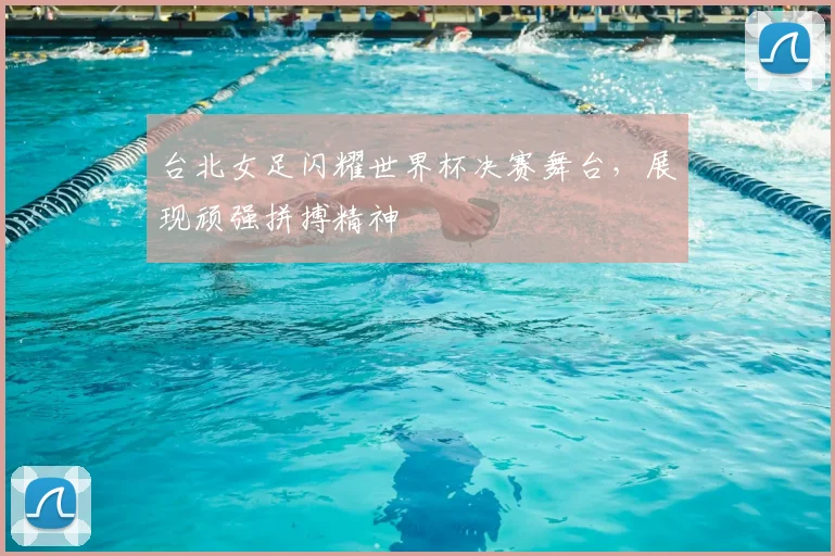 台北女足闪耀世界杯决赛舞台,展现顽强拼搏精神