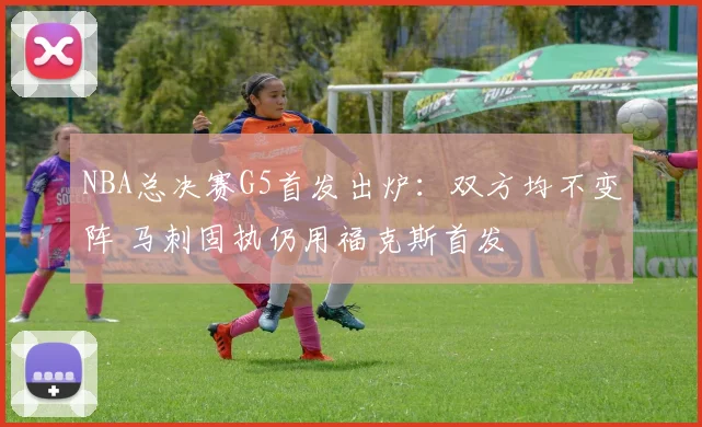 NBA总决赛G5首发出炉:双方均不变阵 马刺固执仍用福克斯首发