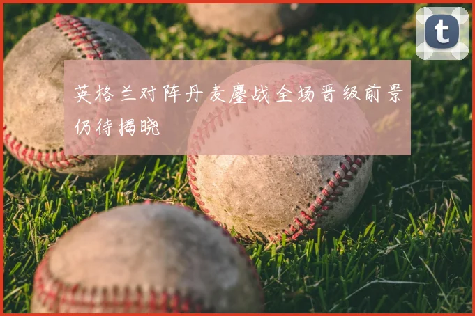 英格兰对阵丹麦鏖战全场晋级前景仍待揭晓