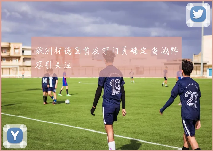 欧洲杯德国首发守门员确定 备战阵容引关注