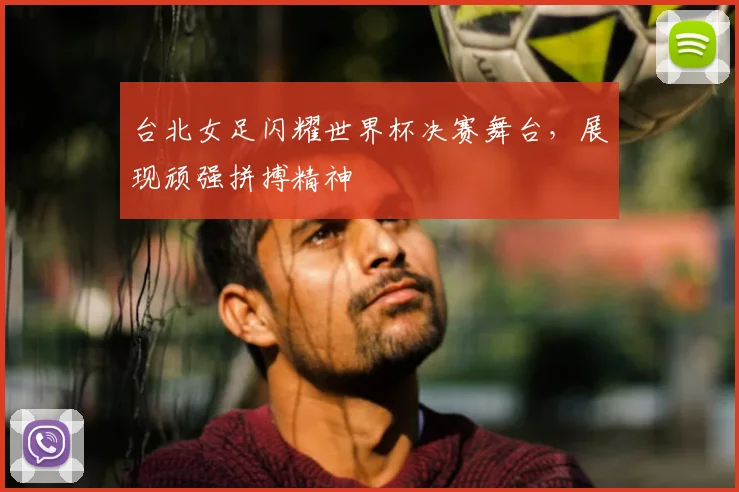 台北女足闪耀世界杯决赛舞台,展现顽强拼搏精神